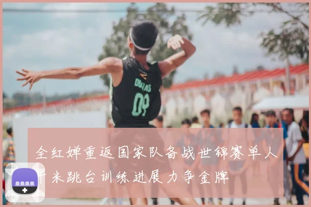 全红婵重返国家队备战世锦赛单人十米跳台训练进展力争金牌