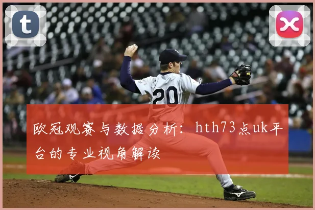 欧冠观赛与数据分析：hth73点uk平台的专业视角解读