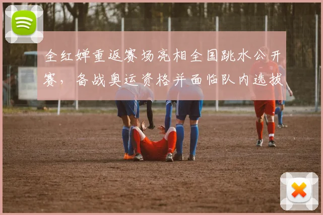 全红婵重返赛场亮相全国跳水公开赛，备战奥运资格并面临队内选拔竞争