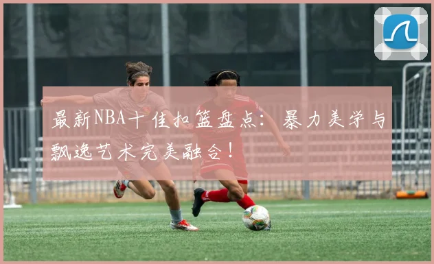 最新NBA十佳扣篮盘点：暴力美学与飘逸艺术完美融合！
