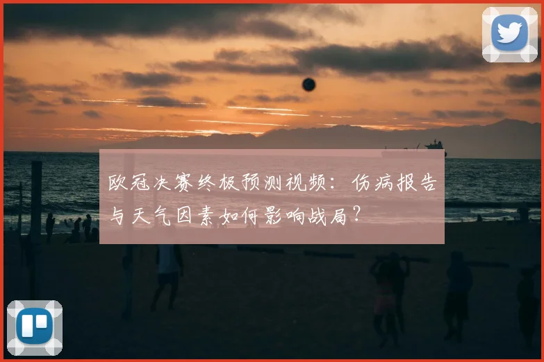 欧冠决赛终极预测视频：伤病报告与天气因素如何影响战局？