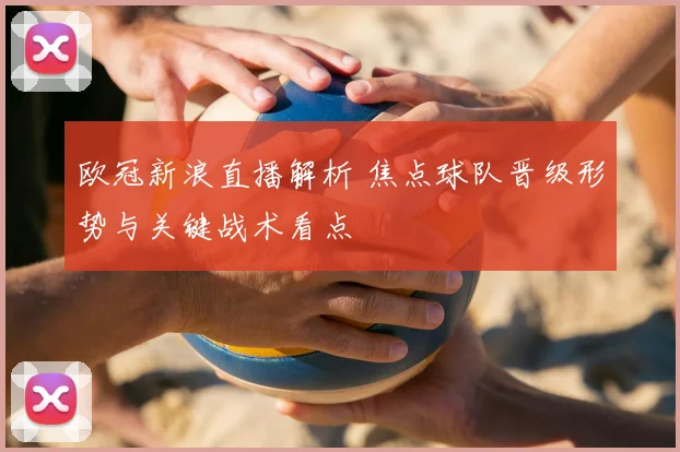 欧冠新浪直播解析 焦点球队晋级形势与关键战术看点
