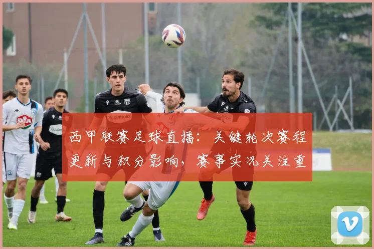 西甲联赛足球直播：关键轮次赛程更新与积分影响，赛事实况关注重点